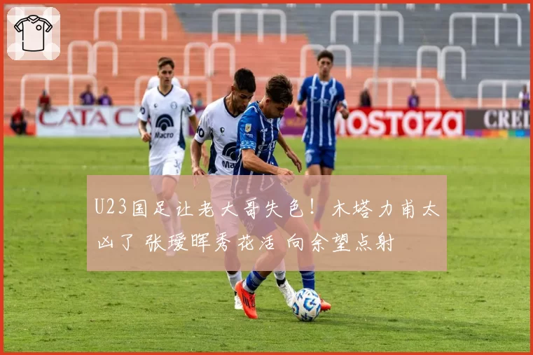 U23国足让老大哥失色!木塔力甫太凶了 张瑷晖秀花活 向余望点射