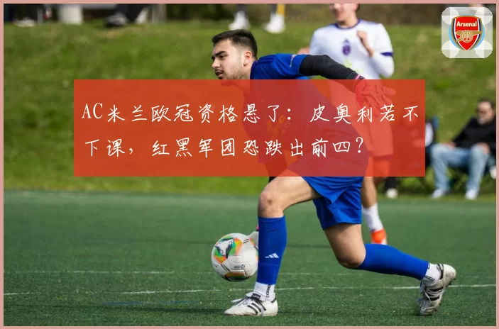 AC米兰欧冠资格悬了：皮奥利若不下课，红黑军团恐跌出前四？