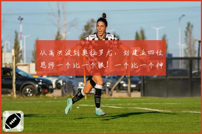 从高洪波到奥拉罗尤，刘建业四位恩师一个比一个狠！一个比一个神