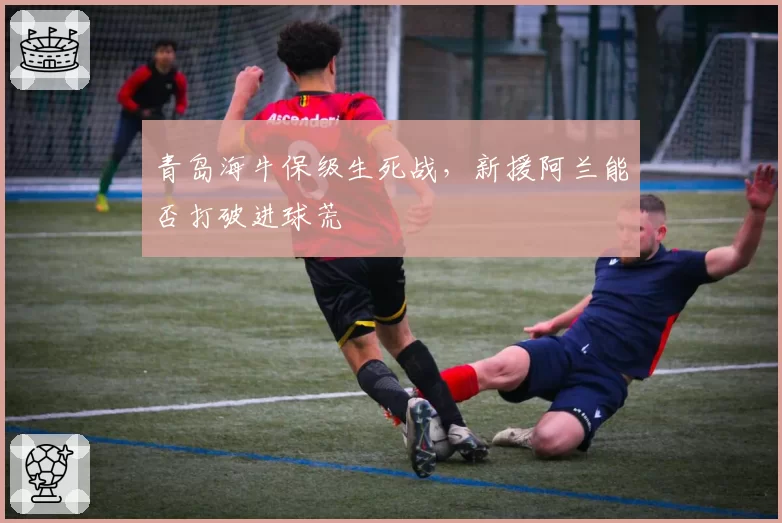 青岛海牛保级生死战，新援阿兰能否打破进球荒