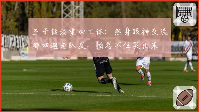 王子铭谈重回工体:热身眼神交流都回避老队友,怕忍不住笑出来