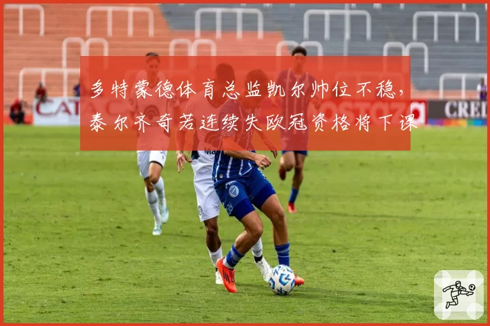 多特蒙德体育总监凯尔帅位不稳，泰尔齐奇若连续失欧冠资格将下课