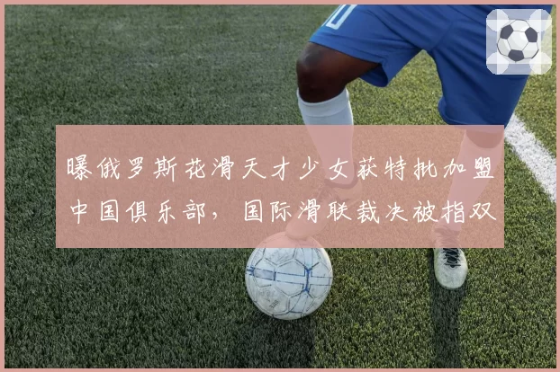 曝俄罗斯花滑天才少女获特批加盟中国俱乐部，国际滑联裁决被指双标