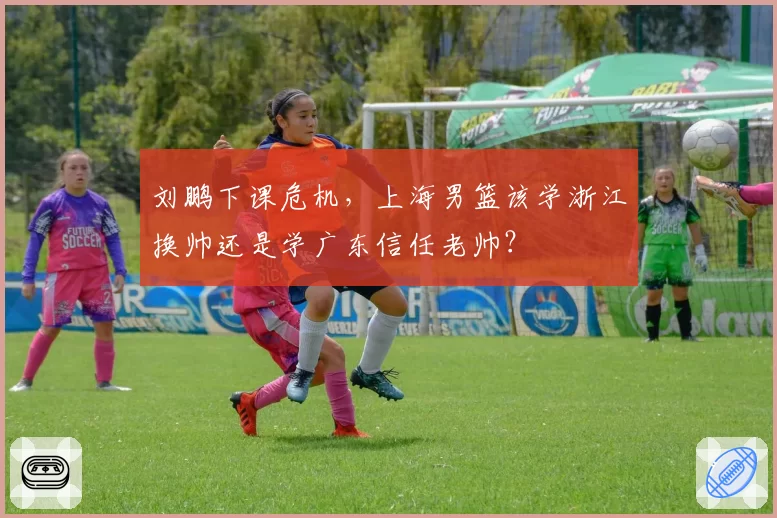刘鹏下课危机,上海男篮该学浙江换帅还是学广东信任老帅?
