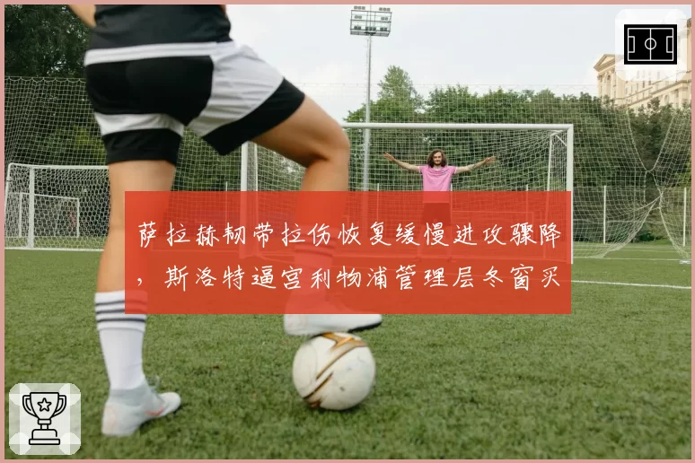 萨拉赫韧带拉伤恢复缓慢进攻骤降，斯洛特逼宫利物浦管理层冬窗买人