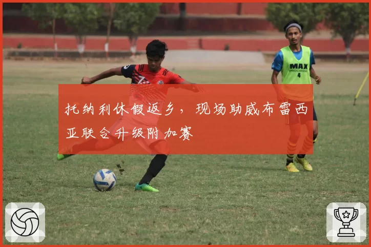 托纳利休假返乡,现场助威布雷西亚联合升级附加赛