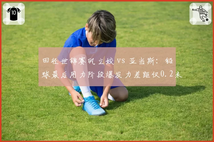 田径世锦赛巩立姣 vs 亚当斯：铅球最后用力阶段爆发力差距仅0.2米却决定奖牌归属