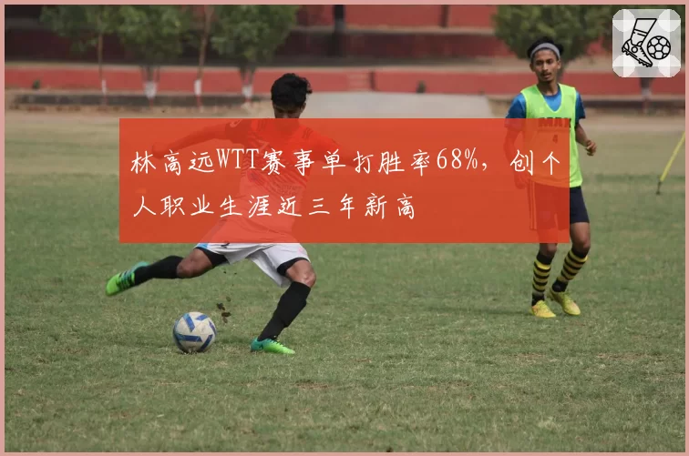 林高远WTT赛事单打胜率68%,创个人职业生涯近三年新高