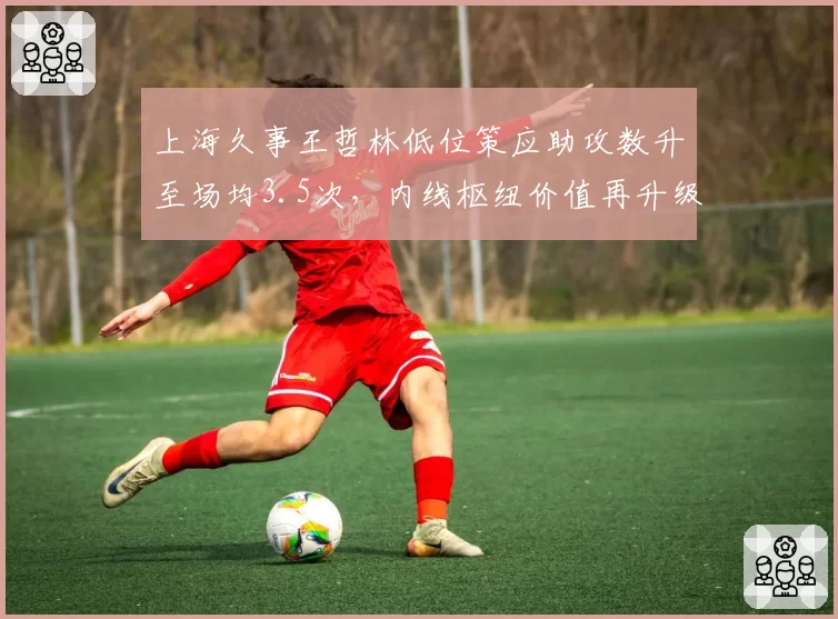 上海久事王哲林低位策应助攻数升至场均3.5次，内线枢纽价值再升级