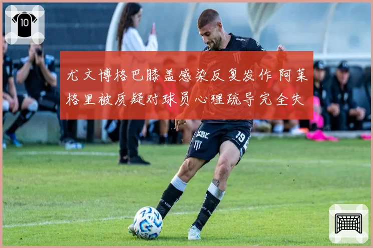 尤文博格巴膝盖感染反复发作 阿莱格里被质疑对球员心理疏导完全失败