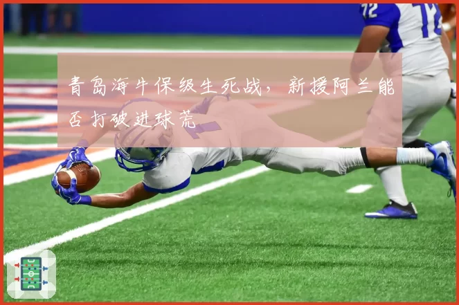 青岛海牛保级生死战，新援阿兰能否打破进球荒