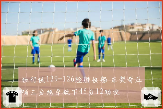 独行侠129-126险胜快船 东契奇压哨三分绝杀砍下45分12助攻