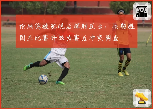 伦纳德被犯规后挥肘反击,快船胜国王比赛升级为赛后冲突调查