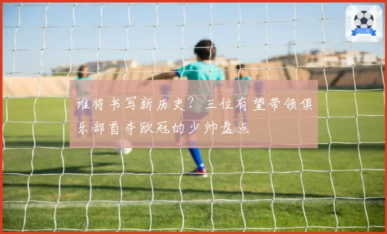 谁将书写新历史？三位有望带领俱乐部首夺欧冠的少帅盘点