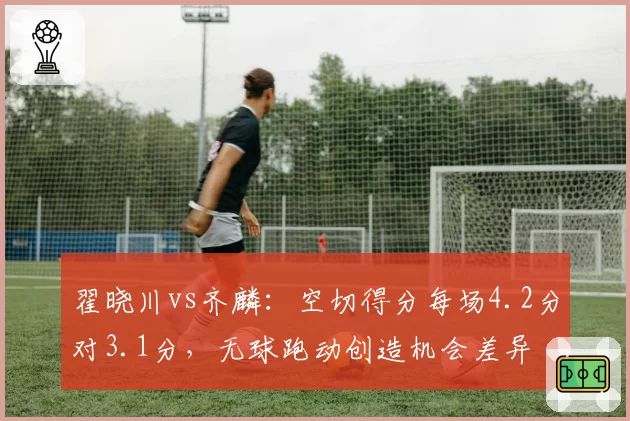 翟晓川vs齐麟：空切得分每场4.2分对3.1分，无球跑动创造机会差异