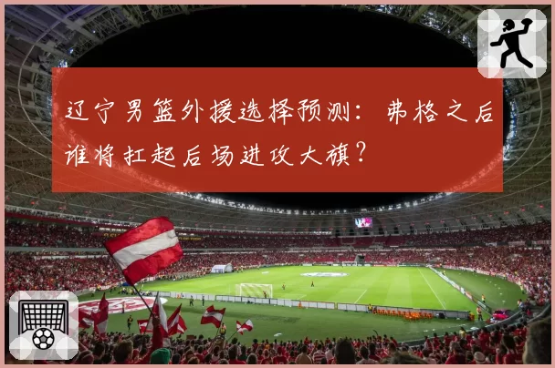 辽宁男篮外援选择预测：弗格之后谁将扛起后场进攻大旗？