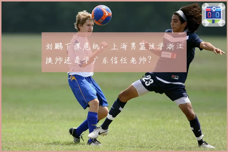 刘鹏下课危机,上海男篮该学浙江换帅还是学广东信任老帅?
