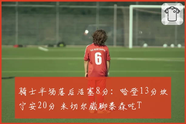 骑士半场落后活塞8分：哈登13分坎宁安20分 米切尔崴脚泰森吃T