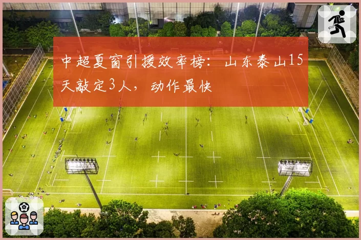 中超夏窗引援效率榜:山东泰山15天敲定3人,动作最快