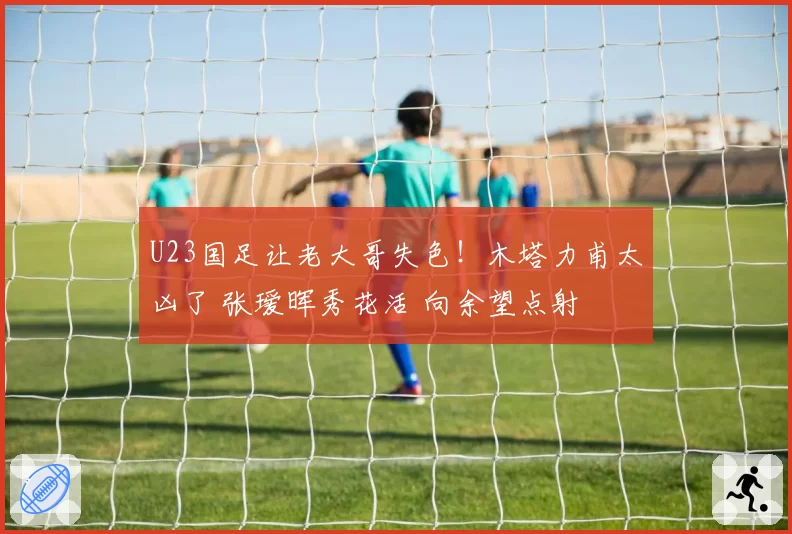 U23国足让老大哥失色!木塔力甫太凶了 张瑷晖秀花活 向余望点射