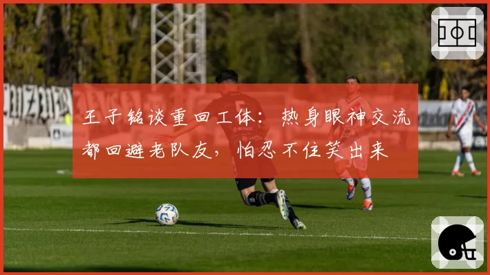 王子铭谈重回工体：热身眼神交流都回避老队友，怕忍不住笑出来