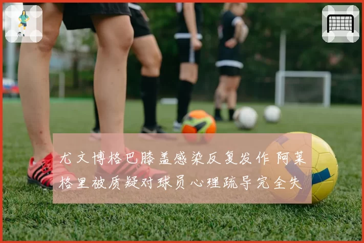 尤文博格巴膝盖感染反复发作 阿莱格里被质疑对球员心理疏导完全失败