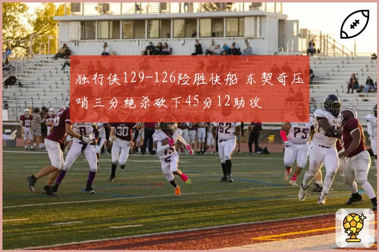 独行侠129-126险胜快船 东契奇压哨三分绝杀砍下45分12助攻