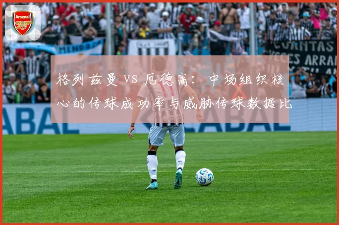 格列兹曼 vs 厄德高:中场组织核心的传球成功率与威胁传球数据比拼