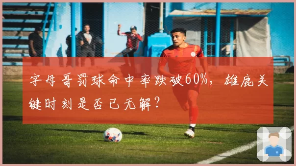 字母哥罚球命中率跌破60%,雄鹿关键时刻是否已无解?