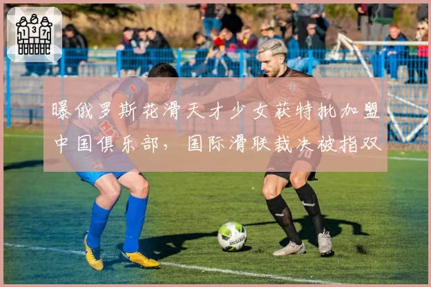 曝俄罗斯花滑天才少女获特批加盟中国俱乐部，国际滑联裁决被指双标