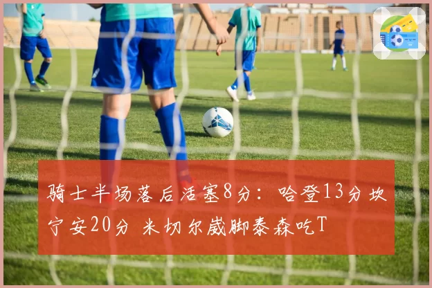 骑士半场落后活塞8分:哈登13分坎宁安20分 米切尔崴脚泰森吃T