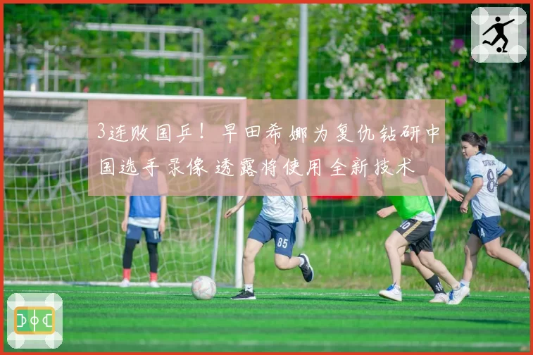 3连败国乒！早田希娜为复仇钻研中国选手录像 透露将使用全新技术