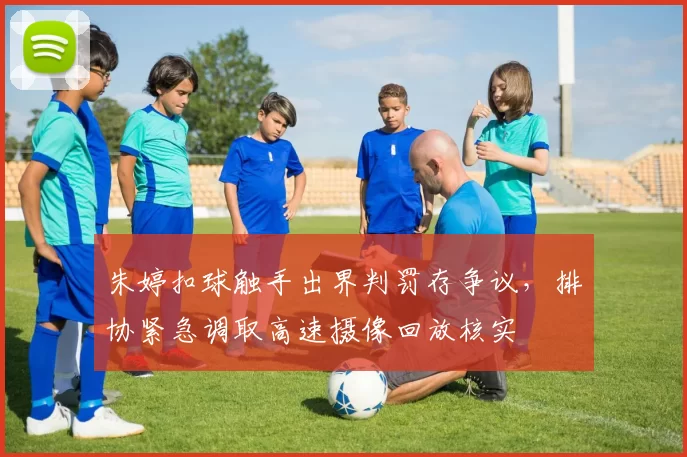 朱婷扣球触手出界判罚存争议，排协紧急调取高速摄像回放核实