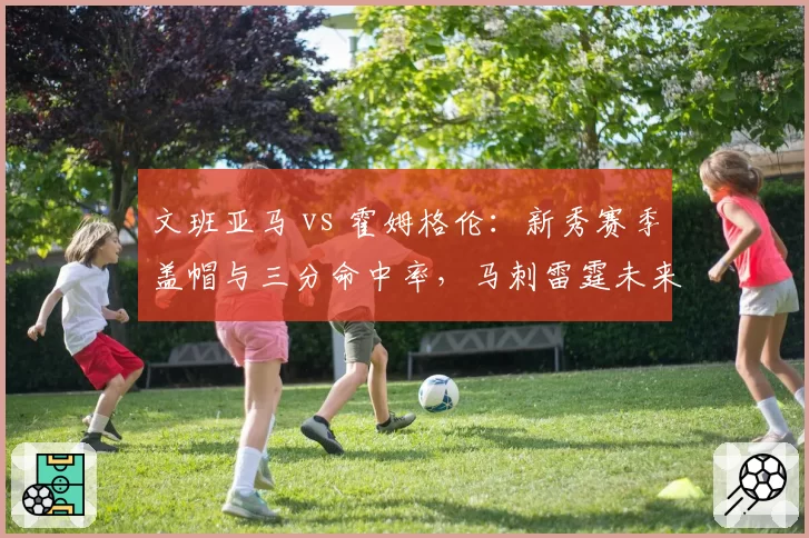 文班亚马 vs 霍姆格伦：新秀赛季盖帽与三分命中率，马刺雷霆未来内线较量