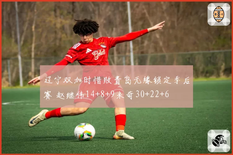 辽宁双加时惜败青岛无缘锁定季后赛 赵继伟14+8+9米奇30+22+6